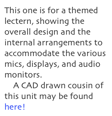 This one is for a themed lectern, showing the overall design and the internal arrangements to accommodate the various mics, displays, and audio monitors.
    A CAD drawn cousin of this unit may be found here!