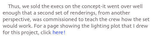     Thus, we sold the execs on the concept-it went over well enough that a second set of renderings, from another perspective, was commissioned to teach the crew how the set would work. For a page showing the lighting plot that I drew for this project, click here!